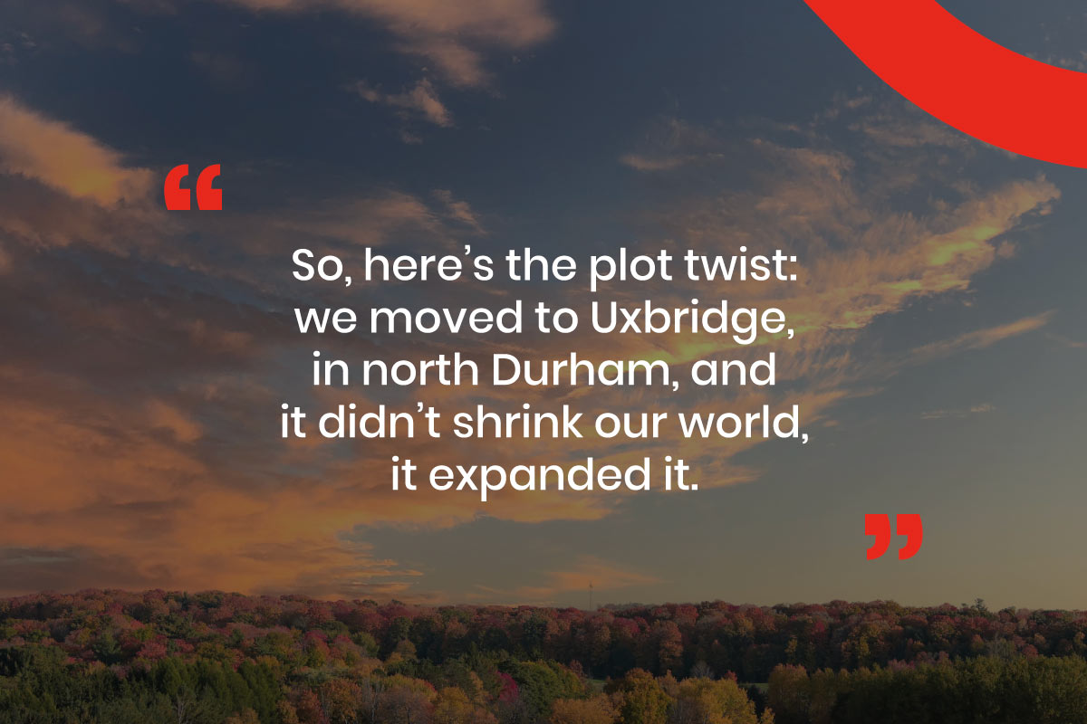 Graphic with text that reads, "So, here’s the plot twist: we moved to Uxbridge, in north Durham, and it didn’t shrink our world, it expanded it."