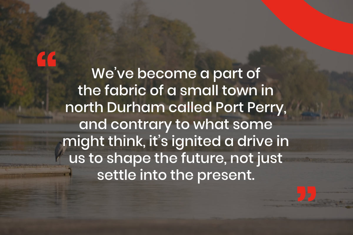 Graphic with text that reads, "We’ve become a part of the fabric of a small town in north Durham called Port Perry, and contrary to what some might think, it’s ignited a drive in us to shape the future, not just settle into the present."
